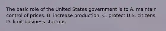 The basic role of the United States government is to A. maintain control of prices. B. increase production. C. protect U.S. citizens. D. limit business startups.