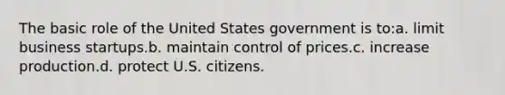 The basic role of the United States government is to:a. limit business startups.b. maintain control of prices.c. increase production.d. protect U.S. citizens.