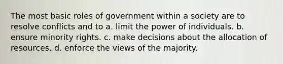 The most basic roles of government within a society are to resolve conflicts and to a. limit the power of individuals. b. ensure minority rights. c. make decisions about the allocation of resources. d. enforce the views of the majority.