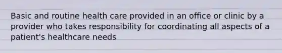 Basic and routine health care provided in an office or clinic by a provider who takes responsibility for coordinating all aspects of a patient's healthcare needs