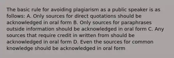 The basic rule for avoiding plagiarism as a public speaker is as follows: A. Only sources for direct quotations should be acknowledged in oral form B. Only sources for paraphrases outside information should be acknowledged in oral form C. Any sources that require credit in written from should be acknowledged in oral form D. Even the sources for common knowledge should be acknowledged in oral form