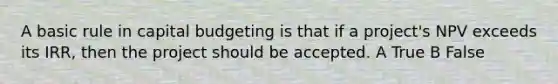 A basic rule in capital budgeting is that if a project's NPV exceeds its IRR, then the project should be accepted. A True B False