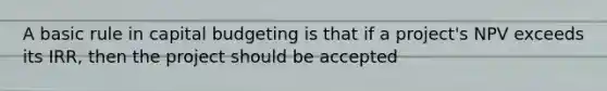 A basic rule in capital budgeting is that if a project's NPV exceeds its IRR, then the project should be accepted