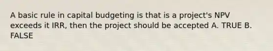 A basic rule in capital budgeting is that is a project's NPV exceeds it IRR, then the project should be accepted A. TRUE B. FALSE