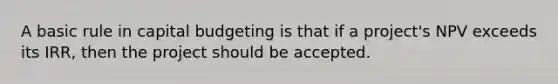 A basic rule in capital budgeting is that if a project's NPV exceeds its IRR, then the project should be accepted.