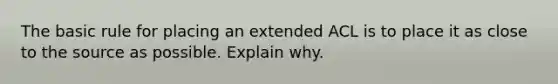 The basic rule for placing an extended ACL is to place it as close to the source as possible. Explain why.