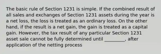 The basic rule of Section 1231 is simple. If the combined result of all sales and exchanges of Section 1231 assets during the year is a net loss, the loss is treated as an ordinary loss. On the other hand, if the result is a net gain, the gain is treated as a capital gain. However, the tax result of any particular Section 1231 asset sale cannot be fully determined until _________, after application of the netting process