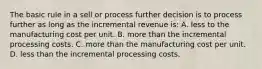 The basic rule in a sell or process further decision is to process further as long as the incremental revenue is: A. less to the manufacturing cost per unit. B. more than the incremental processing costs. C. more than the manufacturing cost per unit. D. less than the incremental processing costs.