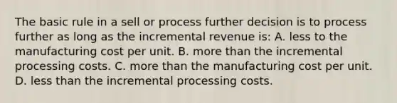 The basic rule in a sell or process further decision is to process further as long as the incremental revenue is: A. less to the manufacturing cost per unit. B. more than the incremental processing costs. C. more than the manufacturing cost per unit. D. less than the incremental processing costs.