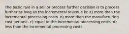 The basic rule in a sell or process further decision is to process further as long as the incremental revenue is: a) more than the incremental processing costs. b) more than the manufacturing cost per unit. c) equal to the incremental processing costs. d) less than the incremental processing costs.