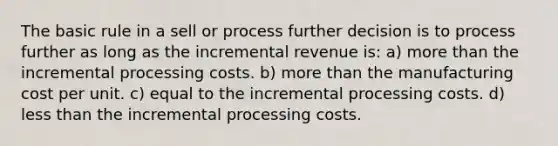 The basic rule in a sell or process further decision is to process further as long as the incremental revenue is: a) <a href='https://www.questionai.com/knowledge/keWHlEPx42-more-than' class='anchor-knowledge'>more than</a> the incremental processing costs. b) more than the manufacturing cost per unit. c) equal to the incremental processing costs. d) <a href='https://www.questionai.com/knowledge/k7BtlYpAMX-less-than' class='anchor-knowledge'>less than</a> the incremental processing costs.