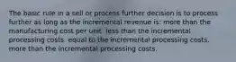 The basic rule in a sell or process further decision is to process further as long as the incremental revenue is: more than the manufacturing cost per unit. less than the incremental processing costs. equal to the incremental processing costs. more than the incremental processing costs.