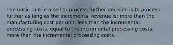 The basic rule in a sell or process further decision is to process further as long as the incremental revenue is: more than the manufacturing cost per unit. less than the incremental processing costs. equal to the incremental processing costs. more than the incremental processing costs.