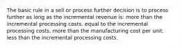 The basic rule in a sell or process further decision is to process further as long as the incremental revenue is: more than the incremental processing costs. equal to the incremental processing costs. more than the manufacturing cost per unit. less than the incremental processing costs.