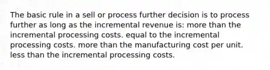 The basic rule in a sell or process further decision is to process further as long as the incremental revenue is: <a href='https://www.questionai.com/knowledge/keWHlEPx42-more-than' class='anchor-knowledge'>more than</a> the incremental processing costs. equal to the incremental processing costs. more than the manufacturing cost per unit. <a href='https://www.questionai.com/knowledge/k7BtlYpAMX-less-than' class='anchor-knowledge'>less than</a> the incremental processing costs.