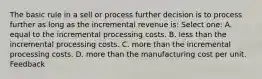 The basic rule in a sell or process further decision is to process further as long as the incremental revenue is: Select one: A. equal to the incremental processing costs. B. less than the incremental processing costs. C. more than the incremental processing costs. D. more than the manufacturing cost per unit. Feedback