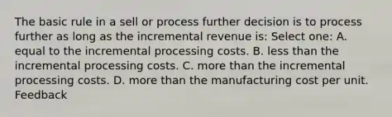 The basic rule in a sell or process further decision is to process further as long as the incremental revenue is: Select one: A. equal to the incremental processing costs. B. less than the incremental processing costs. C. more than the incremental processing costs. D. more than the manufacturing cost per unit. Feedback