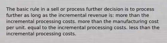 The basic rule in a sell or process further decision is to process further as long as the incremental revenue is: <a href='https://www.questionai.com/knowledge/keWHlEPx42-more-than' class='anchor-knowledge'>more than</a> the incremental processing costs. more than the manufacturing cost per unit. equal to the incremental processing costs. <a href='https://www.questionai.com/knowledge/k7BtlYpAMX-less-than' class='anchor-knowledge'>less than</a> the incremental processing costs.