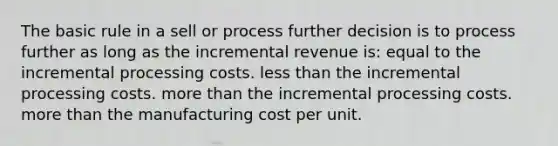 The basic rule in a sell or process further decision is to process further as long as the incremental revenue is: equal to the incremental processing costs. less than the incremental processing costs. more than the incremental processing costs. more than the manufacturing cost per unit.