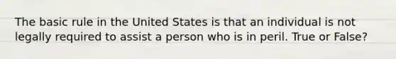 The basic rule in the United States is that an individual is not legally required to assist a person who is in peril. True or False?