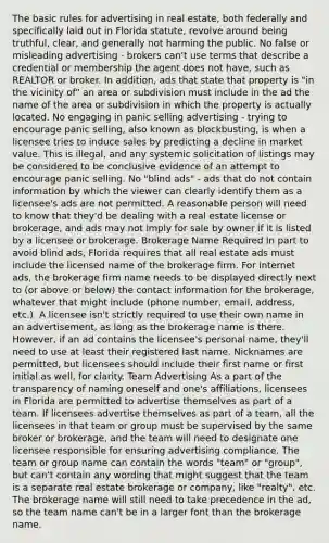 The basic rules for advertising in real estate, both federally and specifically laid out in Florida statute, revolve around being truthful, clear, and generally not harming the public. No false or misleading advertising - brokers can't use terms that describe a credential or membership the agent does not have, such as REALTOR or broker. In addition, ads that state that property is "in the vicinity of" an area or subdivision must include in the ad the name of the area or subdivision in which the property is actually located. No engaging in panic selling advertising - trying to encourage panic selling, also known as blockbusting, is when a licensee tries to induce sales by predicting a decline in market value. This is illegal, and any systemic solicitation of listings may be considered to be conclusive evidence of an attempt to encourage panic selling. No "blind ads" - ads that do not contain information by which the viewer can clearly identify them as a licensee's ads are not permitted. A reasonable person will need to know that they'd be dealing with a real estate license or brokerage, and ads may not imply for sale by owner if it is listed by a licensee or brokerage. Brokerage Name Required In part to avoid blind ads, Florida requires that all real estate ads must include the licensed name of the brokerage firm. For internet ads, the brokerage firm name needs to be displayed directly next to (or above or below) the contact information for the brokerage, whatever that might include (phone number, email, address, etc.). A licensee isn't strictly required to use their own name in an advertisement, as long as the brokerage name is there. However, if an ad contains the licensee's personal name, they'll need to use at least their registered last name. Nicknames are permitted, but licensees should include their first name or first initial as well, for clarity. Team Advertising As a part of the transparency of naming oneself and one's affiliations, licensees in Florida are permitted to advertise themselves as part of a team. If licensees advertise themselves as part of a team, all the licensees in that team or group must be supervised by the same broker or brokerage, and the team will need to designate one licensee responsible for ensuring advertising compliance. The team or group name can contain the words "team" or "group", but can't contain any wording that might suggest that the team is a separate real estate brokerage or company, like "realty", etc. The brokerage name will still need to take precedence in the ad, so the team name can't be in a larger font than the brokerage name.