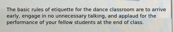 The basic rules of etiquette for the dance classroom are to arrive early, engage in no unnecessary talking, and applaud for the performance of your fellow students at the end of class.