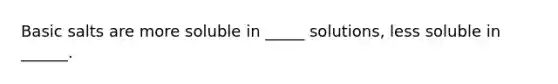 Basic salts are more soluble in _____ solutions, less soluble in ______.