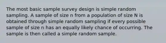 The most basic sample survey design is simple random sampling. A sample of size n from a population of size N is obtained through simple random sampling if every possible sample of size n has an equally likely chance of occurring. The sample is then called a simple random sample.