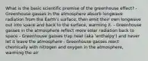 What is the basic scientific premise of the greenhouse effect? - Greenhouse gasses in the atmosphere absorb longwave radiation from the Earth's surface, then emit their own longwave out into space and back to the surface, warming it. - Greenhouse gasses in the atmosphere reflect more solar radiation back to space - Greenhouse gasses trap heat (aka 'enthalpy') and never let it leave the atmosphere - Greenhouse gasses react chemically with nitrogen and oxygen in the atmosphere, warming the air