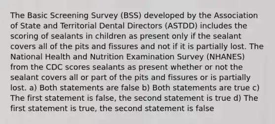 The Basic Screening Survey (BSS) developed by the Association of State and Territorial Dental Directors (ASTDD) includes the scoring of sealants in children as present only if the sealant covers all of the pits and fissures and not if it is partially lost. The National Health and Nutrition Examination Survey (NHANES) from the CDC scores sealants as present whether or not the sealant covers all or part of the pits and fissures or is partially lost. a) Both statements are false b) Both statements are true c) The first statement is false, the second statement is true d) The first statement is true, the second statement is false