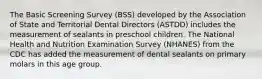 The Basic Screening Survey (BSS) developed by the Association of State and Territorial Dental Directors (ASTDD) includes the measurement of sealants in preschool children. The National Health and Nutrition Examination Survey (NHANES) from the CDC has added the measurement of dental sealants on primary molars in this age group.