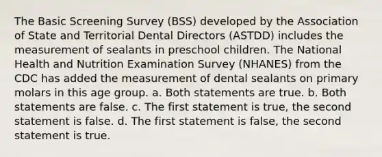 The Basic Screening Survey (BSS) developed by the Association of State and Territorial Dental Directors (ASTDD) includes the measurement of sealants in preschool children. The National Health and Nutrition Examination Survey (NHANES) from the CDC has added the measurement of dental sealants on primary molars in this age group. a. Both statements are true. b. Both statements are false. c. The first statement is true, the second statement is false. d. The first statement is false, the second statement is true.