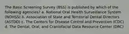 The Basic Screening Survey (BSS) is published by which of the following agencies? a. National Oral Health Surveillance System (NOHSS) b. Association of State and Territorial Dental Directors (ASTDD) c. The Centers for Disease Control and Prevention (CDC) d. The Dental, Oral, and Craniofacial Data Resource Center (DRC)