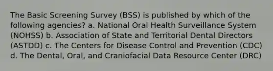 The Basic Screening Survey (BSS) is published by which of the following agencies? a. National Oral Health Surveillance System (NOHSS) b. Association of State and Territorial Dental Directors (ASTDD) c. The Centers for Disease Control and Prevention (CDC) d. The Dental, Oral, and Craniofacial Data Resource Center (DRC)