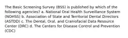 The Basic Screening Survey (BSS) is published by which of the following agencies? a. National Oral Health Surveillance System (NOHSS) b. Association of State and Territorial Dental Directors (ASTDD) c. The Dental, Oral, and Craniofacial Data Resource Center (DRC) d. The Centers for Disease Control and Prevention (CDC)