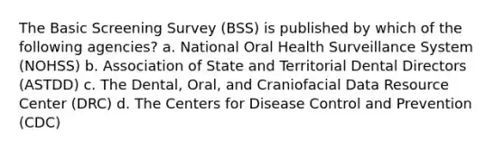 The Basic Screening Survey (BSS) is published by which of the following agencies? a. National Oral Health Surveillance System (NOHSS) b. Association of State and Territorial Dental Directors (ASTDD) c. The Dental, Oral, and Craniofacial Data Resource Center (DRC) d. The Centers for Disease Control and Prevention (CDC)