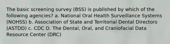 The basic screening survey (BSS) is published by which of the following agencies? a. National Oral Health Surveillance Systems (NOHSS) b. Association of State and Territorial Dental Directors (ASTDD) c. CDC D. The Dental, Oral, and Craniofacial Data Resource Center (DRC)