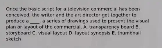 Once the basic script for a television commercial has been conceived, the writer and the art director get together to produce a ____, a series of drawings used to present the visual plan or layout of the commercial. A. transparency board B. storyboard C. visual layout D. layout synopsis E. thumbnail sketch