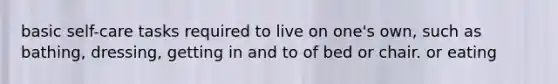 basic self-care tasks required to live on one's own, such as bathing, dressing, getting in and to of bed or chair. or eating