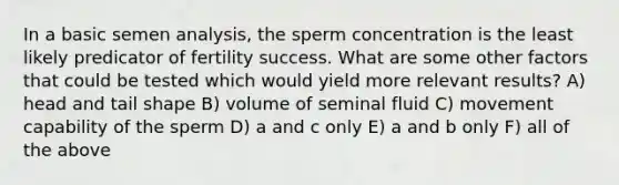 In a basic semen analysis, the sperm concentration is the least likely predicator of fertility success. What are some other factors that could be tested which would yield more relevant results? A) head and tail shape B) volume of seminal fluid C) movement capability of the sperm D) a and c only E) a and b only F) all of the above