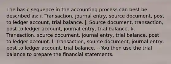 The basic sequence in the accounting process can best be described as: i. Transaction, journal entry, source document, post to ledger account, trial balance. j. Source document, transaction, post to ledger account, journal entry, trial balance. k. Transaction, source document, journal entry, trial balance, post to ledger account. l. Transaction, source document, journal entry, post to ledger account, trial balance. ~You then use the trial balance to prepare the financial statements.