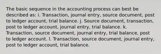 The basic sequence in the accounting process can best be described as: i. Transaction, journal entry, source document, post to ledger account, trial balance. j. Source document, transaction, post to ledger account, journal entry, trial balance. k. Transaction, source document, journal entry, trial balance, post to ledger account. l. Transaction, source document, journal entry, post to ledger account, trial balance.