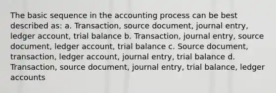 The basic sequence in the accounting process can be best described as: a. Transaction, source document, journal entry, ledger account, trial balance b. Transaction, journal entry, source document, ledger account, trial balance c. Source document, transaction, ledger account, journal entry, trial balance d. Transaction, source document, journal entry, trial balance, ledger accounts