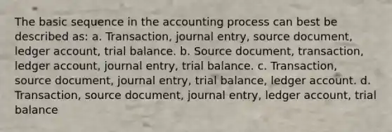 The basic sequence in the accounting process can best be described as: a. Transaction, journal entry, source document, ledger account, trial balance. b. Source document, transaction, ledger account, journal entry, trial balance. c. Transaction, source document, journal entry, trial balance, ledger account. d. Transaction, source document, journal entry, ledger account, trial balance