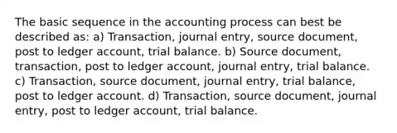 The basic sequence in the accounting process can best be described as: a) Transaction, journal entry, source document, post to ledger account, trial balance. b) Source document, transaction, post to ledger account, journal entry, trial balance. c) Transaction, source document, journal entry, trial balance, post to ledger account. d) Transaction, source document, journal entry, post to ledger account, trial balance.