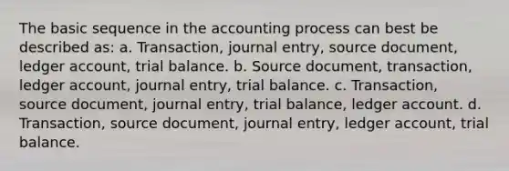 The basic sequence in the accounting process can best be described as: a. Transaction, journal entry, source document, ledger account, trial balance. b. Source document, transaction, ledger account, journal entry, trial balance. c. Transaction, source document, journal entry, trial balance, ledger account. d. Transaction, source document, journal entry, ledger account, trial balance.