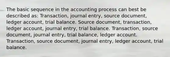 The basic sequence in the accounting process can best be described as: Transaction, journal entry, source document, ledger account, trial balance. Source document, transaction, ledger account, journal entry, trial balance. Transaction, source document, journal entry, trial balance, ledger account. Transaction, source document, journal entry, ledger account, trial balance.