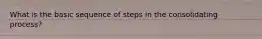 What is the basic sequence of steps in the consolidating process?