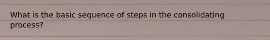 What is the basic sequence of steps in the consolidating process?