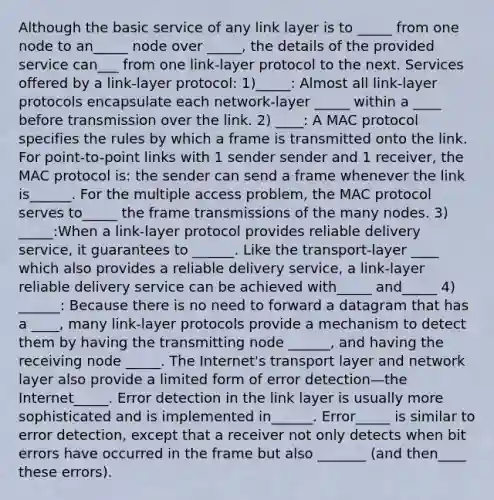 Although the basic service of any link layer is to _____ from one node to an_____ node over _____, the details of the provided service can___ from one link-layer protocol to the next. Services offered by a link-layer protocol: 1)_____: Almost all link-layer protocols encapsulate each network-layer _____ within a ____ before transmission over the link. 2) ____: A MAC protocol specifies the rules by which a frame is transmitted onto the link. For point-to-point links with 1 sender sender and 1 receiver, the MAC protocol is: the sender can send a frame whenever the link is______. For the multiple access problem, the MAC protocol serves to_____ the frame transmissions of the many nodes. 3) _____:When a link-layer protocol provides reliable delivery service, it guarantees to ______. Like the transport-layer ____ which also provides a reliable delivery service, a link-layer reliable delivery service can be achieved with_____ and_____ 4) ______: Because there is no need to forward a datagram that has a ____, many link-layer protocols provide a mechanism to detect them by having the transmitting node ______, and having the receiving node _____. The Internet's transport layer and network layer also provide a limited form of error detection—the Internet_____. Error detection in the link layer is usually more sophisticated and is implemented in______. Error_____ is similar to error detection, except that a receiver not only detects when bit errors have occurred in the frame but also _______ (and then____ these errors).